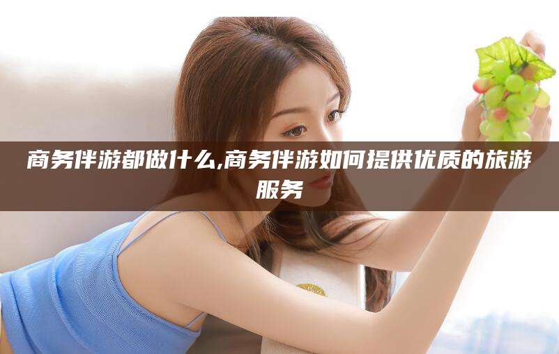 大连商务伴游都做什么,商务伴游如何提供优质的旅游服务