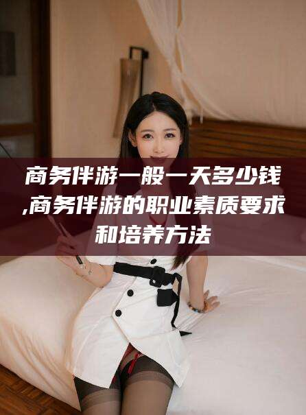 大连商务伴游一般一天多少钱,商务伴游的职业素质要求和培养方法