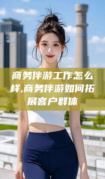 大连商务伴游工作怎么样,商务伴游如何拓展客户群体