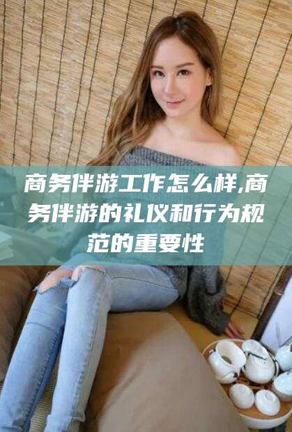 大连商务伴游工作怎么样,商务伴游的礼仪和行为规范的重要性