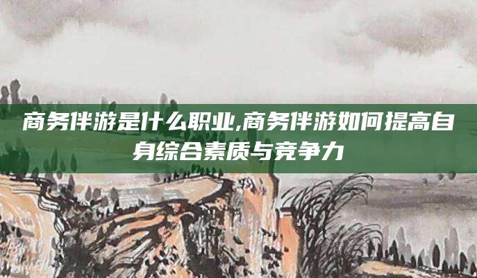 大连商务伴游是什么职业,商务伴游如何提高自身综合素质与竞争力