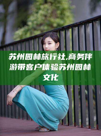 大连苏州园林旅行社,商务伴游带客户体验苏州园林文化