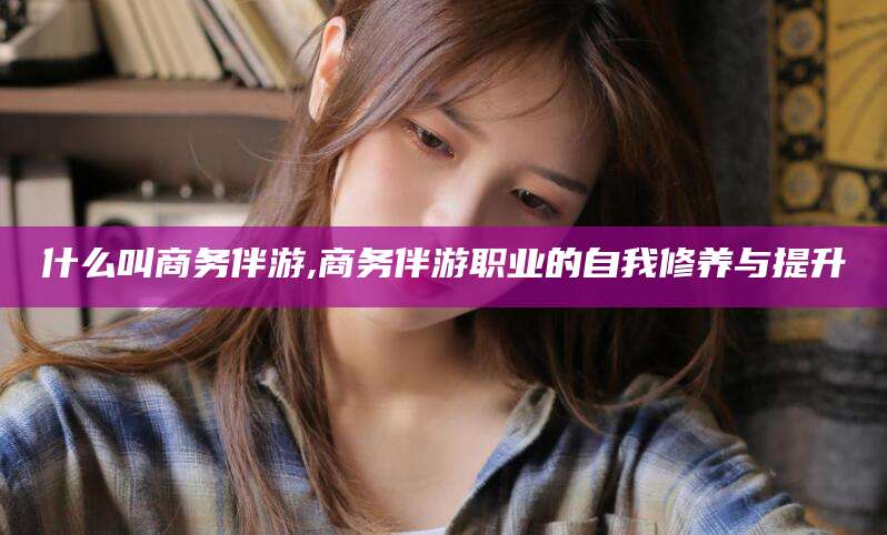 大连什么叫商务伴游,商务伴游职业的自我修养与提升