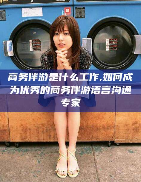 大连商务伴游是什么工作,如何成为优秀的商务伴游语言沟通专家