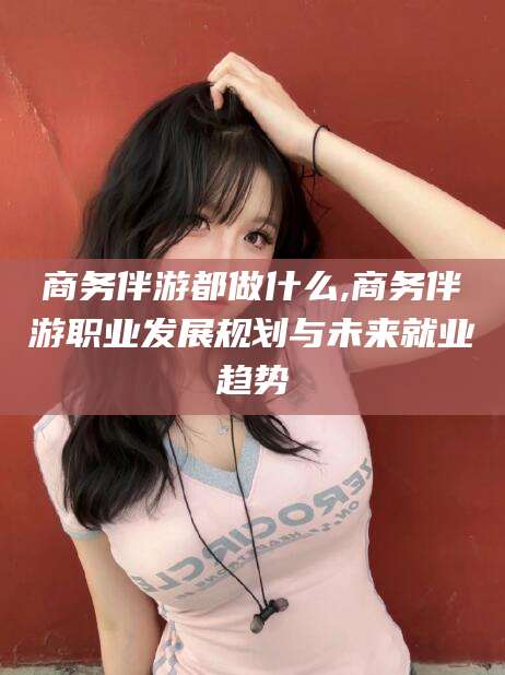 大连商务伴游都做什么,商务伴游职业发展规划与未来就业趋势