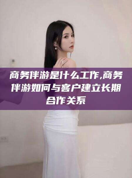 大连商务伴游是什么工作,商务伴游如何与客户建立长期合作关系