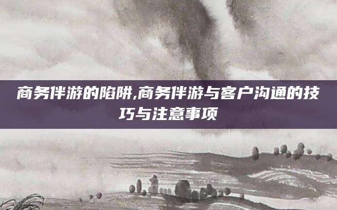 大连商务伴游的陷阱,商务伴游与客户沟通的技巧与注意事项