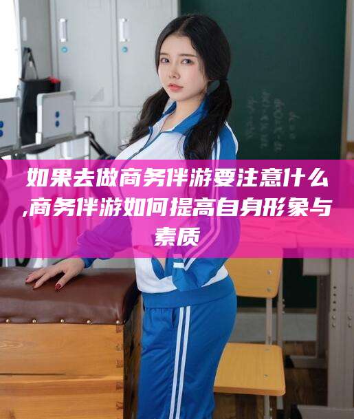大连如果去做商务伴游要注意什么,商务伴游如何提高自身形象与素质