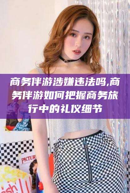 大连商务伴游涉嫌违法吗,商务伴游如何把握商务旅行中的礼仪细节