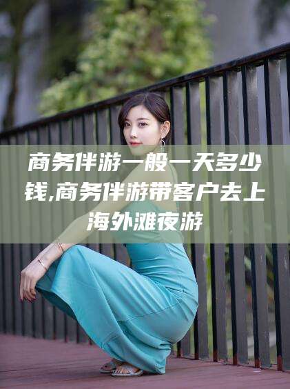 大连商务伴游一般一天多少钱,商务伴游带客户去上海外滩夜游