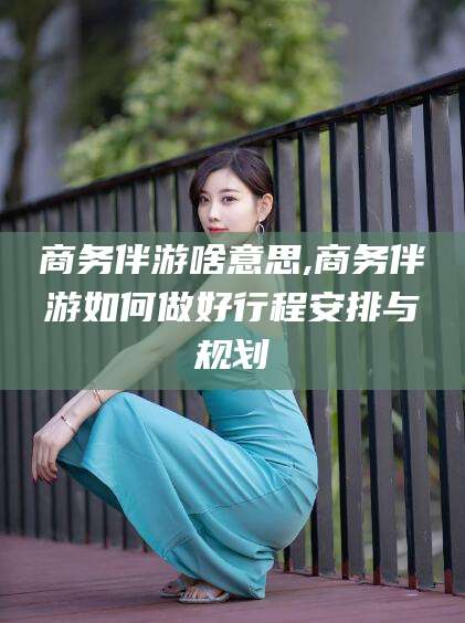 大连商务伴游啥意思,商务伴游如何做好行程安排与规划