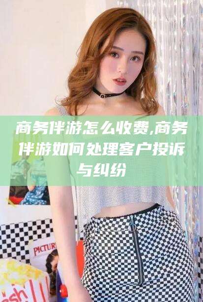 大连商务伴游怎么收费,商务伴游如何处理客户投诉与纠纷