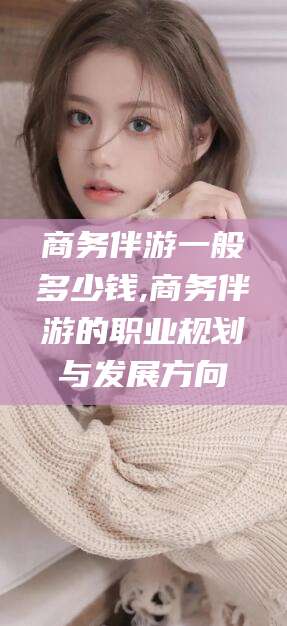 大连商务伴游一般多少钱,商务伴游的职业规划与发展方向