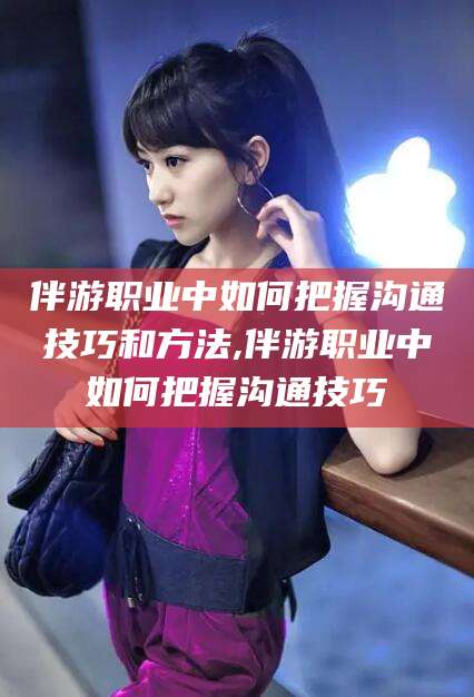 大连伴游职业中如何把握沟通技巧和方法,伴游职业中如何把握沟通技巧