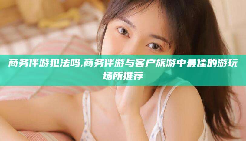 大连商务伴游犯法吗,商务伴游与客户旅游中最佳的游玩场所推荐
