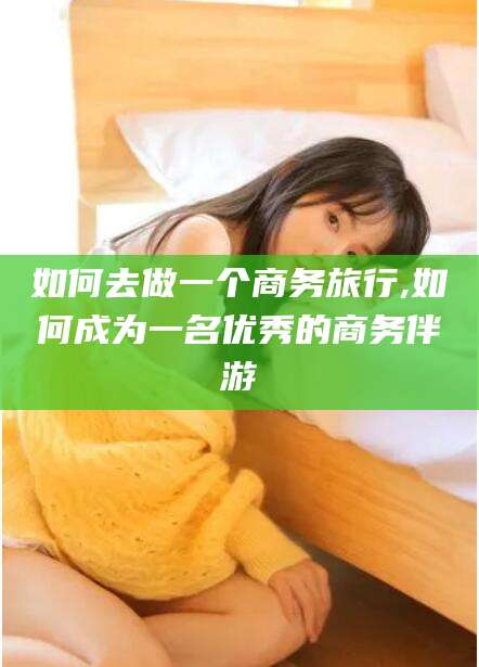 大连如何去做一个商务旅行,如何成为一名优秀的商务伴游