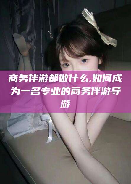 大连商务伴游都做什么,如何成为一名专业的商务伴游导游