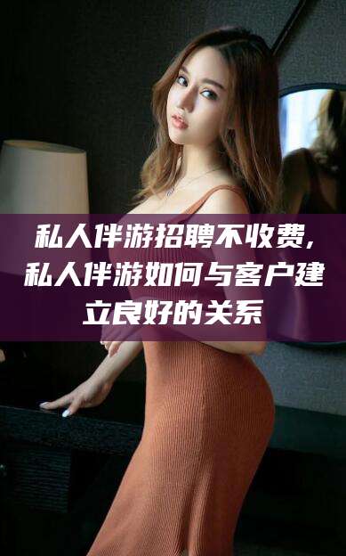 大连私人伴游招聘不收费,私人伴游如何与客户建立良好的关系