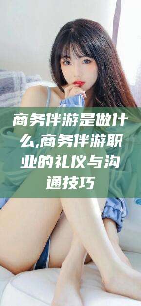 大连商务伴游是做什么,商务伴游职业的礼仪与沟通技巧