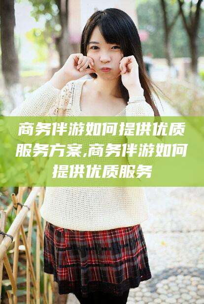 大连商务伴游如何提供优质服务方案,商务伴游如何提供优质服务
