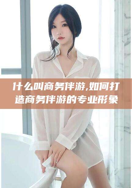 大连什么叫商务伴游,如何打造商务伴游的专业形象