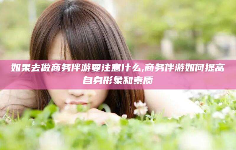 大连如果去做商务伴游要注意什么,商务伴游如何提高自身形象和素质