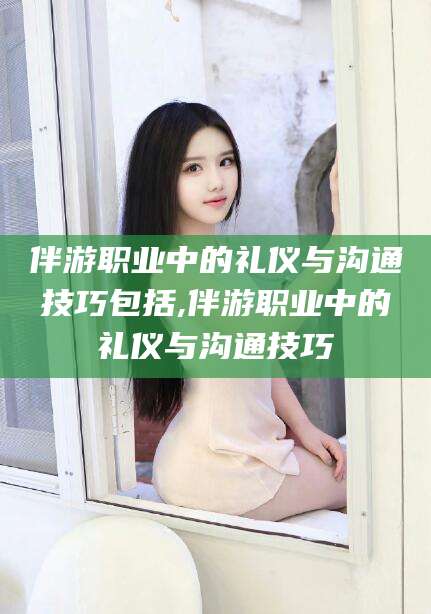 大连伴游职业中的礼仪与沟通技巧包括,伴游职业中的礼仪与沟通技巧