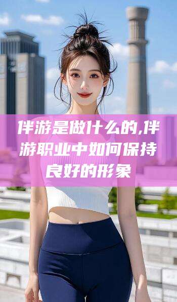大连伴游是做什么的,伴游职业中如何保持良好的形象