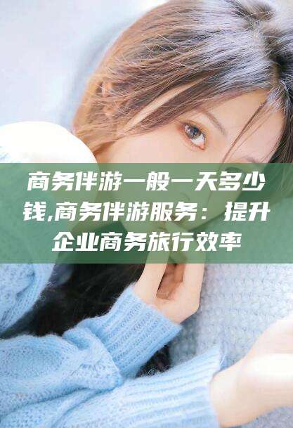 大连商务伴游一般一天多少钱,商务伴游服务：提升企业商务旅行效率