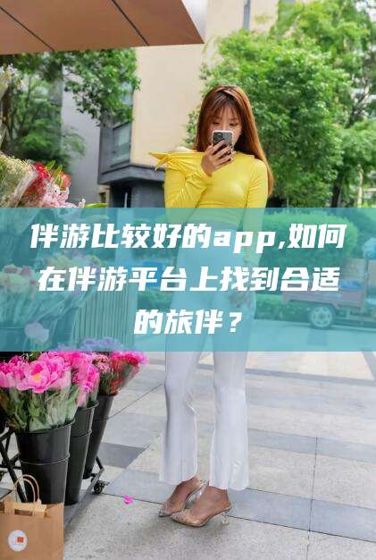 大连伴游比较好的app,如何在伴游平台上找到合适的旅伴？