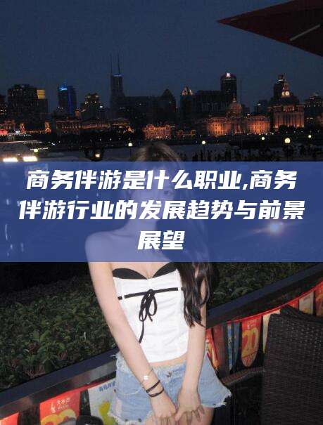 大连商务伴游是什么职业,商务伴游行业的发展趋势与前景展望