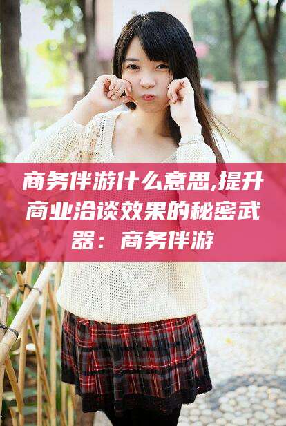 大连商务伴游什么意思,提升商业洽谈效果的秘密武器：商务伴游