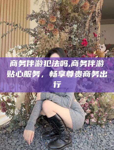 大连商务伴游犯法吗,商务伴游贴心服务，畅享尊贵商务出行