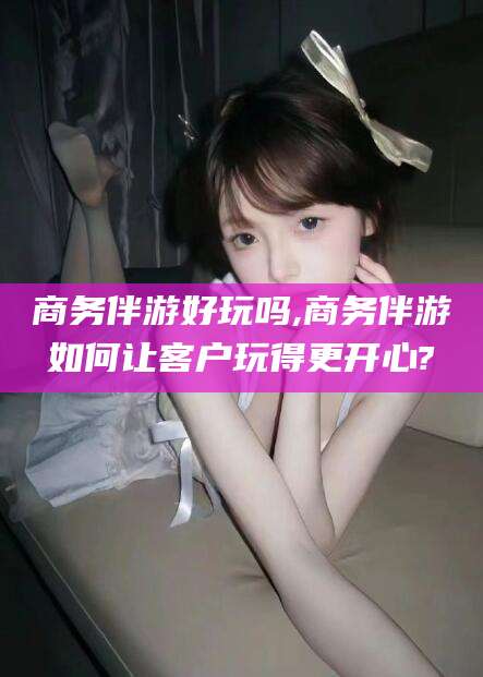 大连商务伴游好玩吗,商务伴游如何让客户玩得更开心?