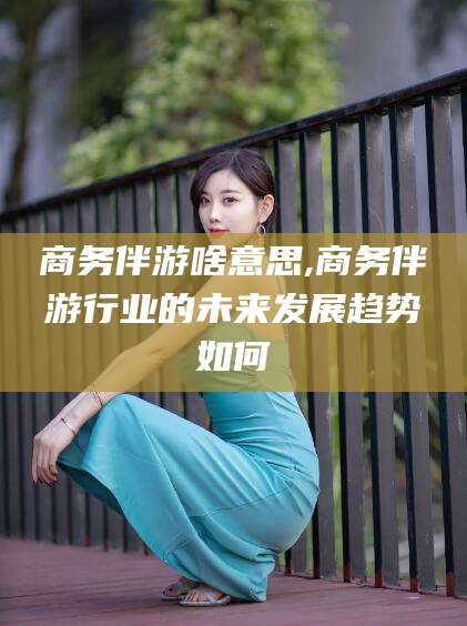 大连商务伴游啥意思,商务伴游行业的未来发展趋势如何