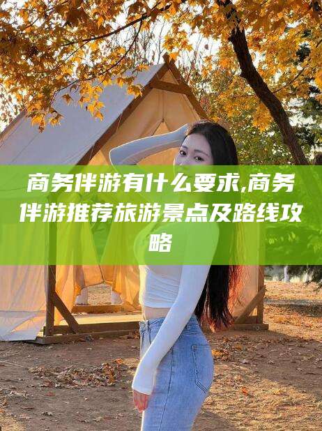 大连商务伴游有什么要求,商务伴游推荐旅游景点及路线攻略