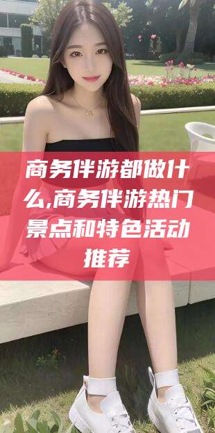 大连商务伴游都做什么,商务伴游热门景点和特色活动推荐