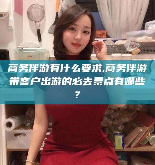 大连商务伴游有什么要求,商务伴游带客户出游的必去景点有哪些?