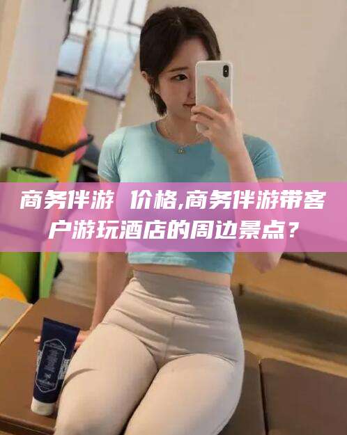大连商务伴游 价格,商务伴游带客户游玩酒店的周边景点？