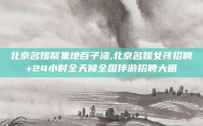 大连北京名媛聚集地百子湾,北京名媛女孩招聘+24小时全天候全国伴游招聘大圈