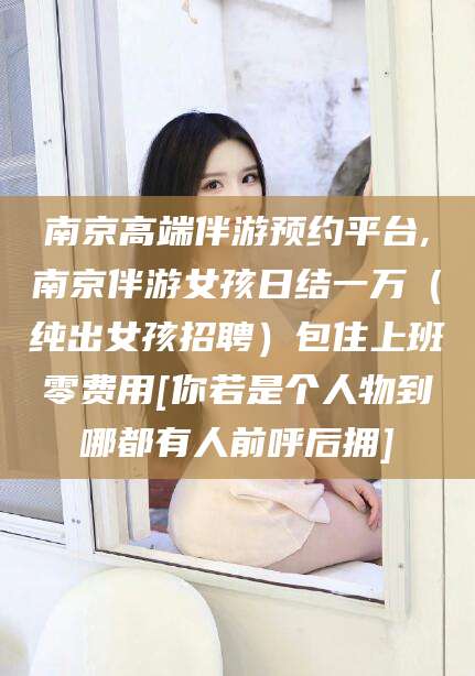 大连南京高端伴游预约平台,南京伴游女孩日结一万（纯出女孩招聘）包住上班零费用[你若是个人物到哪都有人前呼后拥]
