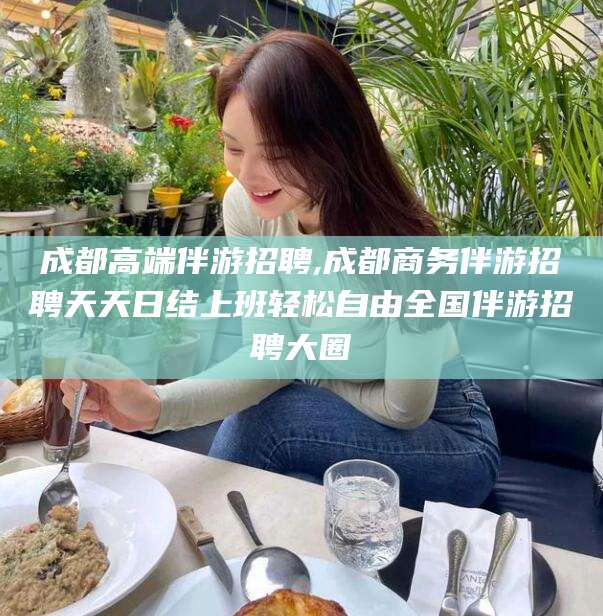 大连成都高端伴游招聘,成都商务伴游招聘天天日结上班轻松自由全国伴游招聘大圈