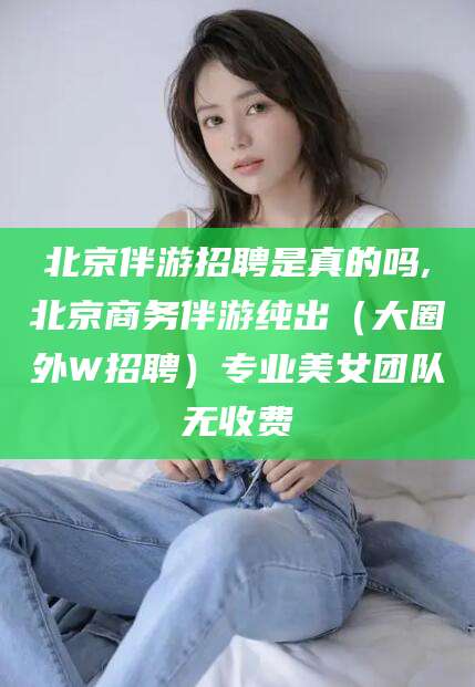 大连北京伴游招聘是真的吗,北京商务伴游纯出（大圈外W招聘）专业美女团队无收费