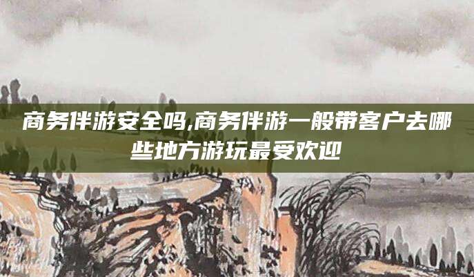 大连商务伴游安全吗,商务伴游一般带客户去哪些地方游玩最受欢迎