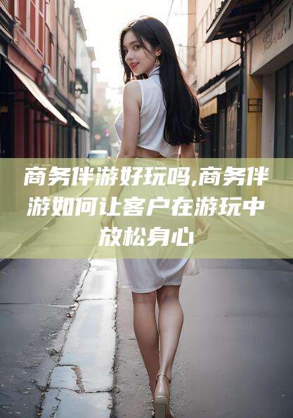 大连商务伴游好玩吗,商务伴游如何让客户在游玩中放松身心