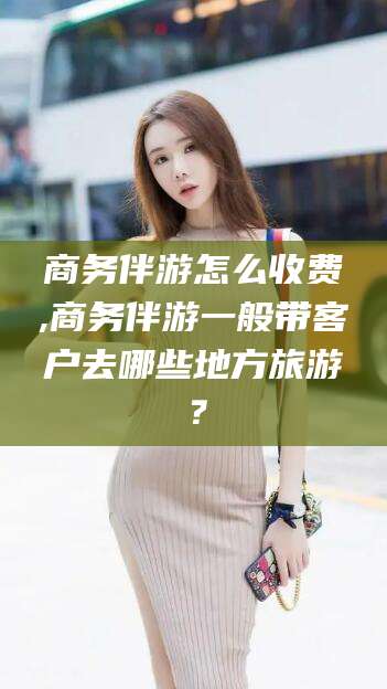 大连商务伴游怎么收费,商务伴游一般带客户去哪些地方旅游？