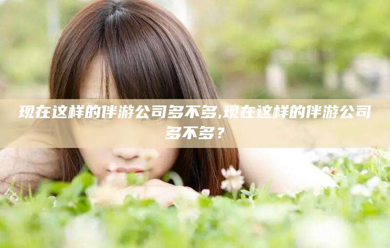 大连现在这样的伴游公司多不多,现在这样的伴游公司多不多？