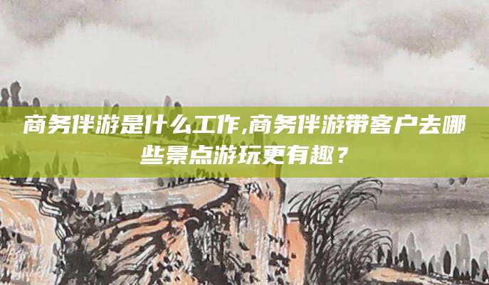 大连商务伴游是什么工作,商务伴游带客户去哪些景点游玩更有趣？