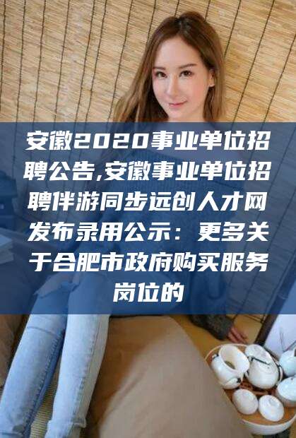 大连安徽2020事业单位招聘公告,安徽事业单位招聘伴游同步远创人才网发布录用公示：更多关于合肥市政府购买服务岗位的