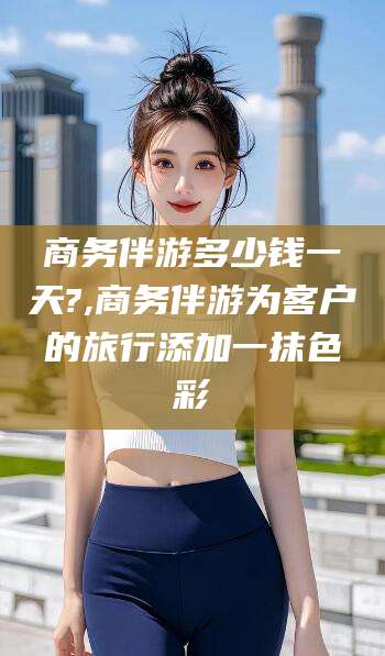 大连商务伴游多少钱一天?,商务伴游为客户的旅行添加一抹色彩